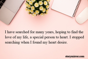 I have searched for many years, hoping to find the love of my life, a special person to heart. I stopped searching when I found my heart desire.