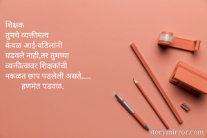 शिक्षक
तुमचे व्यक्तीमत्व 
केवळ आई-वडिलांनी
घडवले नाही,तर तुमच्या
व्यक्तीत्वावर शिक्षकांची
नकळत छाप पडलेली असते.....
        हणमंत पडवळ.

