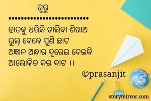              ଗୁରୁ
••••••••••••••••••••••••••
ହାତକୁ ଧରିକି ଚାଲିବା ଶିଖାଅ
ଭୁଲ୍ ବେଳେ ପୁଣି ଛାଟ 
ଅଜ୍ଞାନ ଅନ୍ଧାର ଦୂରେଇ ଦେଇକି
ଆଲୋକିତ କର ବାଟ ।।
                                 ©prasanjit 