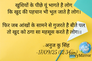 खुशियों के पीछे यूं भागते है लोग,
कि खुद की पहचान भी भूल जाते है लोग।

फिर जब आंखों के सामने से गुजरते है बीते पल,
तो खुद को ठगा सा महसूस करते है लोग।।

                   ~अनुज कु सिंह 
                   ~17/09/25 (12:34am)