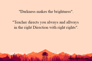 "Darkness makes the brightness".

"Teacher directs you always and allways 
in the right Direction with right rights".