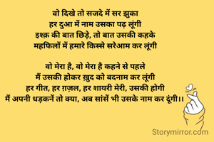 वो दिखे तो सजदे में सर झुका
हर दुआ में नाम उसका पढ़ लूंगी
इश्क़ की बात छिड़े, तो बात उसकी कहके
महफिलों में हमारे किस्से सरेआम कर लूंगी

वो मेरा है, वो मेरा है कहने से पहले
मैं उसकी होकर ख़ुद को बदनाम कर लूंगी
हर गीत, हर ग़ज़ल, हर शायरी मेरी, उसकी होगी
मैं अपनी धड़कनें तो क्या, अब सांसें भी उसके नाम कर दूंगी।। 
