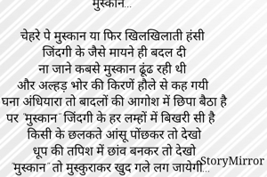 मुस्कान...

चेहरे पे मुस्कान या फिर खिलखिलाती हंसी
जिंदगी के जैसे मायने ही बदल दी
ना जाने कबसे मुस्कान ढूंढ रही थी
और अल्हड़ भोर की किरणें हौले से कह गयी
घना अंधियारा तो बादलों की आगोश में छिपा बैठा है
पर "मुस्कान" जिंदगी के हर लम्हों में बिखरी सी है
किसी के छलकते आंसू पोंछकर तो देखो
धूप की तपिश में छांव बनकर तो देखो
"मुस्कान" तो मुस्कुराकर खुद गले लग जायेगी...
                                    