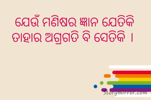 ଯେଉଁ ମଣିଷର ଜ୍ଞାନ ଯେତିକି
ତାହାର ଅଗ୍ରଗତି ବି ସେତିକି । 