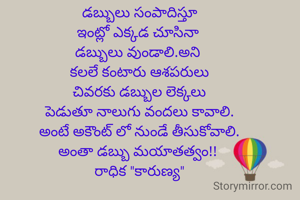 డబ్బులు సంపాదిస్తూ
ఇంట్లో ఎక్కడ చూసినా 
డబ్బులు వుండాలి.అని 
కలలే కంటారు ఆశపరులు
చివరకు డబ్బుల లెక్కలు
పెడుతూ నాలుగు వందలు కావాలి.
అంటే అకౌంట్ లో నుండే తీసుకోవాలి.
అంతా డబ్బు మయాతత్వం!! 
రాధిక "కారుణ్య"
