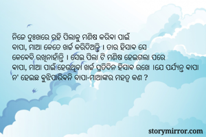 ନିଜେ ଦୁଃଖରେ ରହି ପିଲାକୁ ମଣିଷ କରିଵା ପାଇଁ
ବାପା, ମାଆ କେତେ ଖର୍ଚ୍ଚ କରିଦିଅନ୍ତି । ତାର ହିସାଵ ସେ
କେଵେବି ରଖିନାହାଁନ୍ତି । ସେଇ ପିଲା ଟି ମଣିଷ ହେଇଗଲା ପରେ
ଵାପା, ମାଆ ପାଇଁ ହେଉଥିବା ଖର୍ଚ୍ଚ ପ୍ରତିଦିନ ହିସାଵ ରଖେ ।ଯେ ପର୍ଯ୍ୟନ୍ତ ଵାପା ନ' ହେଇଛ ଵୁଝିପାରିଵନି ବାପା-ମାଆଙ୍କର ମହତ୍ଵ କଣ ?
