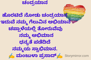 ಚಂದ್ರಯಾನ 

ಹೊರಟಿದೆ ನೋಡು ಚಂದ್ರಯಾನ 
ಇದುವೆ ನಮ್ಮ ಗೆಲುವಿನ ಅಭಿಯಾನ
ಚಪ್ಪಾಳೆಯಲ್ಲಿ ತೋರುವೆವು
 ನಮ್ಮ ಅಭಿಮಾನ
ಧನ್ಯತೆ ಪಡೆದಿದೆ 
ನಮ್ಮಯ ಸ್ವಾಭಿಮಾನ. 
✍️ ಮಂಜುಳಾ ಪ್ರಸಾದ್✍️