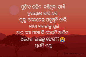 ସ୍ମୃତି'ତ ରହିବ  ବଞ୍ଚିଥିବା ଯାଏଁ
 ହୃଦୟରେ ଚାପି ଧରି ,
ପୃଷ୍ଠା ଓଲେଟେଇ ପଢୁଥିବି ଖାଲି
       ମାତା ମମତାକୁ ସ୍ମରି ....
ଆଉ ମୋ ମାଆ କି ଲେଉଟି ଆସିବ 
ଅଫେରା ରାଇଜୁ ଫେରି??😭
 ପ୍ରଣତି ପଣ୍ଡା