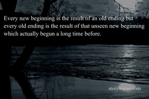 Every new beginning is the result of an old ending but every old ending is the result of that unseen new beginning which actually begun a long time before.
