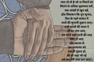 प्यार तो वो है जो ना मिलने पर 
मिलने से अधिक मुकम्मल लगे, 
जब आंखों से खून बहे, 
होंठ सिसकन कि धुन सुनाए, 
दिल के गहरे समंदर में 
यादों की सुनामी तूफ़ान लाए।
तभी सांसों की माला पे 
पी का नाम आए, 
मन मानो ठहरे पानी की तरह 
शांत हो जाए 
और आत्मा से 
उस परमात्मा को 
एक ही पुकार हो,
की वो जहां भी रहे 
उसे बस मेरी उमर लग जाए।।