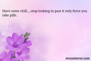 Have some chill.....stop looking in past it only force you take pills.