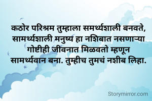 कठोर परिश्रम तुम्हाला समर्थ्यशाली बनवते, सामर्थ्यशाली मनुष्य हा नशिबात नसणाऱ्या गोष्टीही जीवनात मिळवतो म्हणून
सामर्थ्यवान बना. तुम्हीच तुमचं नशीब लिहा.