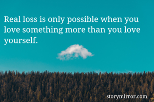 Real loss is only possible when you love something more than you love yourself.