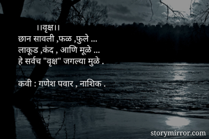         ।।वृक्ष।।
छान सावली ,फळ ,फुले ...
लाकूड ,कंद , आणि मूळे ...
हे सर्वच "वृक्ष" जगल्या मुळे .

कवी : गणेश पवार , नाशिक .