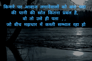 किनारे पर आवाज लगानेवालों को क्या पता 
की पानी की स्रोत कितना प्रबल है, 
वो तो उसे ही पता ,, 
जो बीच मझधार में कस्ती सम्भाल रहा हो