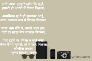 लगी प्यास  तुम्हारे दर्शन कि मुज़े, 
हमारी ही आंखों में दीदार निक़ला.

अनामिका छू ते ही झनकार आई, 
बदन आपका सच में सितार निक़ला.

कदम थाम लेंगे ये, चलते अग़र हम, 
यहाँ हर तरफ़ नेक तक़रार निक़ला.

ग़या ढुंढ़ने पर, मिला न मुज़े कोई,
मिला मैं भी मुज़से, तो मैं ज़ार निक़ला.
सोजीत्रा प्रकाश
- कृष्ण प्रियतम लफ्ज़ 