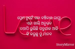 ପ୍ରେମ ନୁହେଁ ଏକା ବଞ୍ଚିବାର ରାସ୍ତା
ଏହା ଖାଲି ଅନୁଭବ
ତଥାପି ଭୁଲିଛି ସବୁଯାକ ଆଜି
କି କରୁଛୁ ତୁ ମାନବ