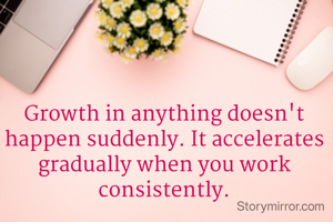 Growth in anything doesn't happen suddenly. It accelerates gradually when you work consistently.