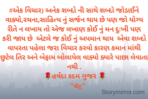 #એક વિચાર) અનેક શબ્દો ની સાથે શબ્દો જોડાઈને વાક્યો,રચના,સાહિત્ય નું સર્જન થાય છે પણ જો યોગ્ય રીતે ન લખાય તો એજ લખાણ કોઈ નું મન દુઃખી પણ કરી જાય છે  એટલે જ કોઈ નું અપમાન થાય  એવા શબ્દો વાપરતા પહેલા જરા વિચાર કરવો કારણ કમાન માંથી છુટેલ તિર અને બેફામ બોલાયેલ વાક્યો ક્યારે પાછા લેવાતા નથી .
 🌹હર્ષદા કદમ ગુજર 🌹
    "હg"
                  