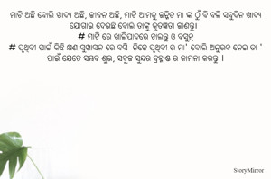 ମାଟି ଅଛି ବୋଲି ଖାଦ୍ୟ ଅଛି, ଜୀବନ ଅଛି, ମାଟି ଆମକୁ ଜନ୍ମିତ ମା ଙ୍କ ଠୁଁ ବି ବଳି ସବୁଦିନ ଖାଦ୍ୟ ଯୋଗାଇ ଦେଇଛି ବୋଲି ତାଙ୍କୁ କୃତଜ୍ଞତା ଜାଣନ୍ତୁ।
# ମାଟି ରେ ଖାଲିପାଦରେ ଚାଲନ୍ତୁ ଓ ବସୁନ୍
# ପୃଥିବୀ ପାଇଁ କିଛି କ୍ଷଣ ସୁଖାସନ ରେ ବସି  ନିଜେ ପୃଥିବୀ ର ମା' ବୋଲି ଅନୁଭବ ନେଇ ତା ' ପାଇଁ ଯେତେ ସମ୍ଭବ ଶୁଭ, ସବୁଜ ସୁନ୍ଦର ବ୍ରହ୍ମାଣ୍ଡ ର କାମନା କରନ୍ତୁ ।
