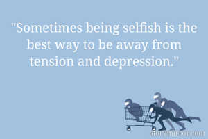 "Sometimes being selfish is the best way to be away from tension and depression."