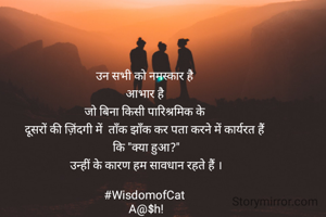 उन सभी को नमस्कार है 
आभार है 
जो बिना किसी पारिश्रमिक के 
दूसरों की ज़िंदगी में  ताँक झाँक कर पता करने में कार्यरत हैं 
कि "क्या हुआ?"
उन्हीं के कारण हम सावधान रहते हैं ।

#WisdomofCat 
A@$h!