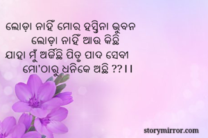 ଲୋଡ଼ା ନାହିଁ ମୋର ହସ୍ତିନା ଭୁବନ
         ଲୋଡ଼ା ନାହିଁ ଆଉ କିଛି
ଯାହା ମୁଁ ଅର୍ଜିଛି ପିତୃ ପାଦ ସେବୀ
      ମୋ'ଠାରୁ ଧନିକେ ଅଛି ??।।