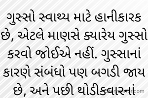 ગુસ્સો સ્વાથ્ય માટે હાનીકારક છે, એટલે માણસે ક્યારેય ગુસ્સો કરવો જોઈએ નહીં. ગુસ્સાનાં કારણે સંબંધો પણ બગડી જાય છે, અને પછી થોડીકવારનાં ગુસ્સામાં બોલાયેલા શબ્દોનાં લીધે ક્યારેક સંબંધો એટલાં બગડી જાય છે કે પછી એ લાંબા સમય સુધી સાંધતા નથી. એટલેજ જ્યારે માણસને ગુસ્સો આવે ત્યારે શાંત થઈને પોતાની આંખો બંધ કરી ભગવાને યાદ કરવાં જોઈએ, અને ઊંડા-ઊંડા શ્વાસ લેવા જોઈએ જેથી માણસનો ગુસ્સો થંભી જાય.
