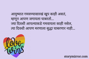 आयुष्यात गमवण्यासारखं खूप काही असतं,
म्हणून आपण जगायला घाबरतो...
ज्या दिवशी आपल्याकडे गमवायला काही नसेल,
त्या दिवशी आपण मरणाला सुद्धा घाबरणार नाही...