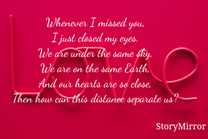 Whenever I missed you,
I just closed my eyes.
We are under the same sky,
We are on the same Earth,
And our hearts are so close,
Then how can this distance separate us?