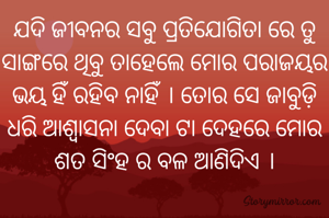 ଯଦି ଜୀବନର ସବୁ ପ୍ରତିଯୋଗିତା ରେ ତୁ ସାଙ୍ଗରେ ଥିବୁ ତାହେଲେ ମୋର ପରାଜୟର ଭୟ ହିଁ ରହିବ ନାହିଁ । ତୋର ସେ ଜାବୁଡ଼ି ଧରି ଆଶ୍ୱାସନା ଦେବା ଟା ଦେହରେ ମୋର ଶତ ସିଂହ ର ବଳ ଆଣିଦିଏ ।