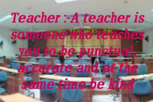 Teacher :-A teacher is someone who teaches you to be punctual, accurate and at the same time be kind