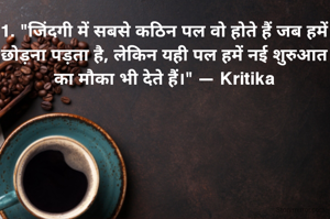 1. "जिंदगी में सबसे कठिन पल वो होते हैं जब हमें छोड़ना पड़ता है, लेकिन यही पल हमें नई शुरुआत का मौका भी देते हैं।" — Kritika

