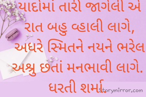 યાદોમાં તારી જાગેલી એ        રાત બહુ વ્હાલી લાગે,
અધરે સ્મિતને નયને ભરેલ અશ્રુ છતાં મનભાવી લાગે. 
ધરતી શર્મા. 