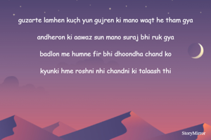 
guzarte lamhen kuch yun gujren ki mano waqt he tham gya

andheron ki aawaz sun mano suraj bhi ruk gya

badlon me humne fir bhi dhoondha chand ko

kyunki hme roshni nhi chandni ki talaash thi

