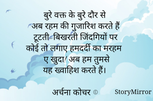 बुरे वक्त के बुरे दौर से
अब रहम की गुजारिश करते हैं 
टूटती-बिखरती जिंदगियों पर 
कोई तो लगाए हमदर्दी का मरहम 
ए खुदा! अब हम तुमसे
यह ख्वाहिश करते हैं। 

अर्चना कोचर ©️