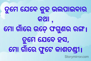 ତୁମେ ଯେବେ କୁହ ଭଲପାଇବାର କଥା ,
ମୋ ଗାଁରେ ଉଡ଼େ ଫଗୁଣର ରଙ୍ଗ।
ତୁମେ ଯେବେ ହସ,
ମୋ ଗାଁରେ ଫୁଟେ କାଶତଣ୍ଡୀ।