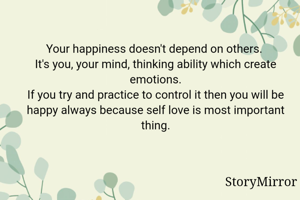 Your happiness doesn't depend on others. 
It's you, your mind, thinking ability which create emotions.
If you try and practice to control it then you will be happy always because self love is most important thing.