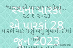*પારકાં એ પારકાં* સમીક્ષા... 
૨૮-૬-૨૦૨૩

પારકાં માટે ઘણું બધું ગુમાવી દીધાં પછી 
એ પોતાનાં ન થાય,
જ્યારે પારકાં પોતાનો સ્વાર્થ સાધી લીધાં પછી મોં ફેરવી લે ત્યારે,
એ આઘાતજનક પરિસ્થિતિમાં 
પોતાનાં જ સધિયારો આપે છે...
ત્યારે પરિવારની હૂંફ જ જીવવા બળ આપે છે.
પણ સમજણ ત્યારે આવે છે જ્યારે ચોટ દિલ પર વાગે છે...
*કોપી આરક્ષિત* *©*
*ભાવના ભટ્ટ અમદાવાદ*
➖〰️➖〰️➖〰️➖〰️➖