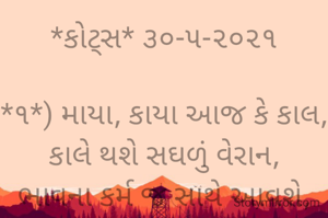 *કોટ્સ* ૩૦-૫-૨૦૨૧

*૧*) માયા, કાયા આજ કે કાલ, કાલે થશે સઘળું વેરાન,
ભાવના કર્મ જ સાથે આવશે, માટે રટ શ્રી રામ નહીં તો થાશે તું હેરાન..

*૨*)

અઢળક ધન પાસે હશે? ડગલે થાય જયકાર,
ભાવના સહું શૂન્ય જો, હોય નહીં સંસ્કાર...
ભાવના ભટ્ટ અમદાવાદ..
➖〰️➖〰️➖〰️➖〰️➖