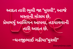  આદત તારી ભુલી જા "મુરલી", આજે મસ્તાની મોસમ છે, 
પ્રેમભર્યુ આલિંગન આપવા, તડપાવવાની તારી આદત છે. 

-ધનજીભાઈ ગઢીયા"મુરલી" 
