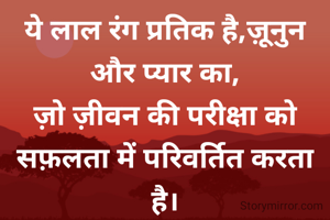 ये लाल रंग प्रतिक है,ज़ूनुन और प्यार का,
ज़ो ज़ीवन की परीक्षा को सफ़लता में परिवर्तित करता है।