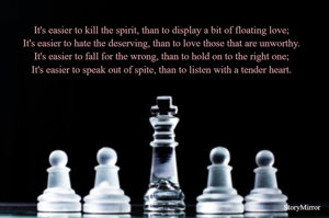It's easier to kill the spirit, than to display a bit of floating love;
It's easier to hate the deserving, than to love those that are unworthy.
It's easier to fall for the wrong, than to hold on to the right one;
It's easier to speak out of spite, than to listen with a tender heart.
