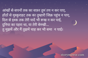आंखों से सपनों तक का सफ़र तुम तय न कर पाए,
होंठों से मुस्कुराहट तक का तुम्हारी जिक्र पहुंच न पाए,
दिल से इश्क तक तेरी यादें भी रूख न कर पाई,
दुनिया का पहरा था, या तेरी बेरुखी...
तु मुझमें और मैं तुझमें चाह कर भी समा‌ न पाई।




