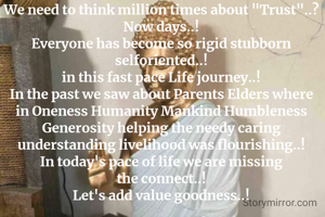 We need to think million times about "Trust"..?
Now days..!
Everyone has become so rigid stubborn selforiented..!
in this fast pace Life journey..!
In the past we saw about Parents Elders where in Oneness Humanity Mankind Humbleness Generosity helping the needy caring understanding livelihood was flourishing..!
In today's pace of life we are missing the connect..!
Let's add value goodness..!



