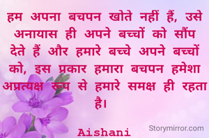 हम अपना बचपन खोते नहीं हैं, उसे अनायास ही अपने बच्चों को सौंप देते हैं और हमारे बच्चे अपने बच्चों को, इस प्रकार हमारा बचपन हमेशा अप्रत्यक्ष रूप से हमारे समक्ष ही रहता है। 

Aishani
