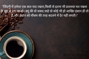"जिंदगी में हमेशा एक बात याद रखना,किसी से इतना भी प्रत्ताश्या मत रखना के खुद से हार जाओ। क्यूं की वो शक्श,चाहे वो कोई भी हो आखिर इंसान ही तो है,और इंसान को मौसम की तरह बदलने में देर नहीं लगती।"