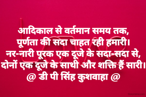 आदिकाल से वर्तमान समय तक,
पूर्णता की सदा चाहत रही हमारी।
नर-नारी पूरक एक दूजे के सदा-सदा से,
दोनों एक दूजे के साथी और शक्ति हैं सारी।
@ डी पी सिंह कुशवाहा @