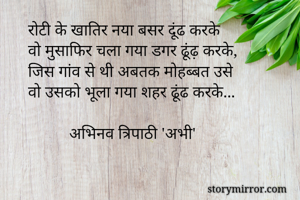 रोटी के खातिर नया बसर दूंढ करके
वो मुसाफिर चला गया डगर ढूंढ़ करके,
जिस गांव से थी अबतक मोहब्बत उसे
वो उसको भूला गया शहर ढूंढ करके...

          अभिनव त्रिपाठी 'अभी'