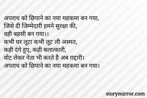 अपराध को छिपाने का नया महकमा बन गया,
जिसे दी जिम्मेदारी हमने सुरक्षा की,
वही बहसी बन गया।।
कभी घर लूटा कभी लूट ली अस्मत,
कही दंगे हुए, कही बलात्कारी,
वोट लेकर नेता भी करते है अब ग़द्दारी।
अपराध को छिपाने का नया महकमा बन गया।
